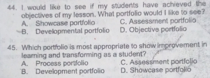 would like to see if my students have achieved the
objectives of my lesson. What portfolio would I like to see?
A. Showcase portfolio C. Assessment portfolio
B. Developmental portfolio D. Objective portfolio
45. Which portfolio is most appropriate to show improvement in
learning and transforming as a student?
A. Process portfolio C. Assessment portfolio
B. Development portfolio D. Showcase portfolio