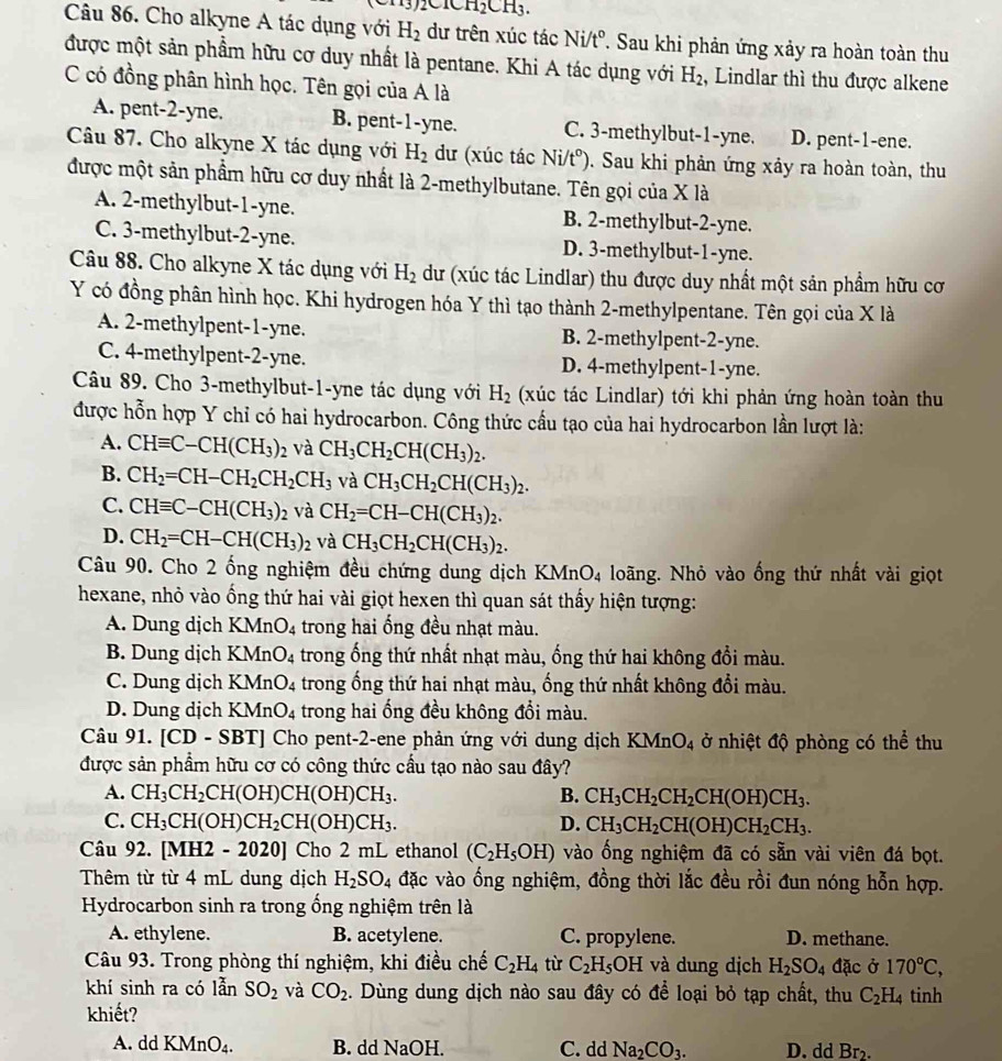)2ClCH_2CH_3.
Câu 86. Cho alkyne A tác dụng với H_2 dư trên xúc tác Ni/t°. Sau khi phản ứng xảy ra hoàn toàn thu
được một sản phẩm hữu cơ duy nhất là pentane. Khi A tác dụng với H_2 , Lindlar thì thu được alkene
C có đồng phân hình học. Tên gọi của A là
A. pent-2-yne. B. pent-1-yne. C. 3-methylbut-1-yne. D. pent-1-ene.
Câu 87. Cho alkyne X tác dụng với H_2 dư (xúc tác Ni/t°) Sau khi phản ứng xảy ra hoàn toàn, thu
được một sản phẩm hữu cơ duy nhất là 2-methylbutane. Tên gọi của X là
A. 2-methylbut-1-yne. B. 2-methylbut-2-yne.
C. 3-methylbut-2-yne. D. 3-methylbut-1-yne.
Câu 88. Cho alkyne X tác dụng với H_2 dư (xúc tác Lindlar) thu được duy nhất một sản phẩm hữu cơ
Y có đồng phân hình học. Khi hydrogen hóa Y thì tạo thành 2-methylpentane. Tên gọi của X là
A. 2-methylpent-1-yne. B. 2-methylpent-2-yne.
C. 4-methylpent-2-yne. D. 4-methylpent-1-yne.
Câu 89. Cho 3-methylbut-1-yne tác dụng với H_2 (xúc tác Lindlar) tới khi phản ứng hoàn toàn thu
được hỗn hợp Y chỉ có hai hydrocarbon. Công thức cầu tạo của hai hydrocarbon lần lượt là:
A. CHequiv C-CH(CH_3)_2 và CH_3CH_2CH(CH_3)_2.
B. CH_2=CH-CH_2CH_2CH_3 và CH_3CH_2CH(CH_3)_2.
C. CHequiv C-CH(CH_3)_2 và CH_2=CH-CH(CH_3)_2.
D. CH_2=CH-CH(CH_3)_2 và CH_3CH_2CH(CH_3)_2.
Câu 90. Cho 2 ống nghiệm đều chứng dung dịch KMnO4 loãng. Nhỏ vào ống thứ nhất vài giọt
hexane, nhỏ vào ống thứ hai vài giọt hexen thì quan sát thấy hiện tượng:
A. Dung dịch K nO_4 trong hai ống đều nhạt màu.
B. Dung dịch KM O_4 trong ống thứ nhất nhạt màu, ống thứ hai không đổi màu.
C. Dung dịch KM In O_4 trong ống thứ hai nhạt màu, ống thứ nhất không đổi màu.
D. Dung dịch KM n O_4 trong hai ống đều không đổi màu.
Câu 91. [CD - SBT] Cho pent-2-ene phản ứng với dung dịch KMnO_4 ở nhiệt độ phòng có thể thu
được sản phẩm hữu cơ có công thức cầu tạo nào sau đây?
A. CH_3CH_2CH(OH)CH(OH)CH_3. B. CH_3CH_2CH_2CH(OH)CH_3.
C. CH_3CH(OH)CH_2CH(OH)CH_3. D. CH_3CH_2CH(OH)CH_2CH_3.
Câu 92. [MH2 - 2020] Cho 2 mL ethanol (C_2H_5OH) vào ống nghiệm đã có sẵn vài viên đá bọt.
Thêm từ từ 4 mL dung dịch H_2SO_4 đặc vào ổng nghiệm, đồng thời lắc đều rồi đun nóng hỗn hợp.
Hydrocarbon sinh ra trong ống nghiệm trên là
A. ethylene. B. acetylene. C. propylene. D. methane.
Câu 93. Trong phòng thí nghiệm, khi điều chế C_2H_4 tù C_2H_5OH I và dung dịch H_2SO_4 đặc ở 170°C,
khí sinh ra có lẫn SO_2 và CO_2. Dùng dung dịch nào sau đây có để loại bỏ tạp chất, thu C_2H_4 tinh
khiết?
A. dd KMnO_4. B. dd NaOH. C. dd Na_2CO_3. D. dd Br.