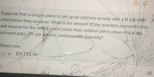 Suppose that a couple plans to set up an ordinary annuity with a R100 000
inheritance they received. What is the amount of the quarterly payments they
will receive for the next 6 years (while their children are in university) if the
account pays 7% per armum, compounded quarterly?
Select one:
a. R8 718,90
: