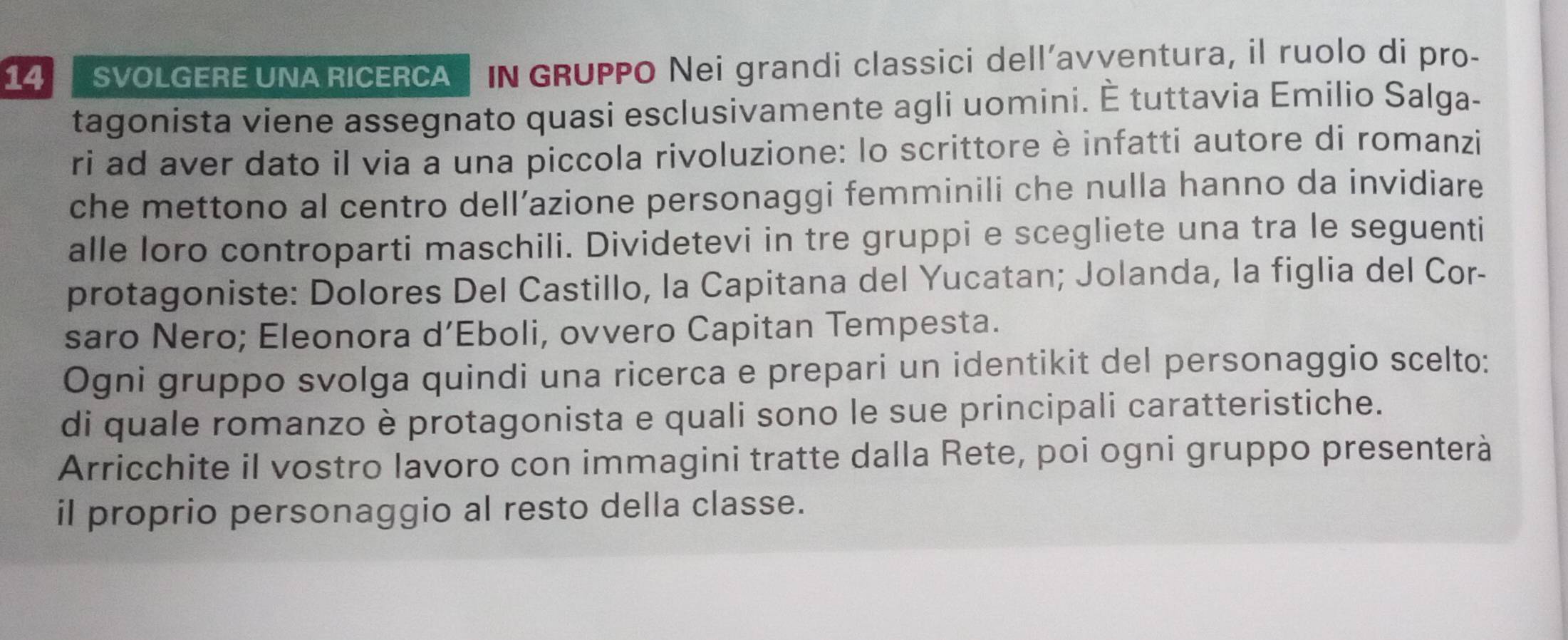 SVOLGERE UNA RICERCA IN GRUPPO Nei grandi classici dell’avventura, il ruolo di pro- 
tagonista viene assegnato quasi esclusivamente agli uomini. É tuttavia Emilio Salga- 
ri ad aver dato il via a una piccola rivoluzione: lo scrittore è infatti autore di romanzi 
che mettono al centro dell’azione personaggi femminili che nulla hanno da invidiare 
alle loro controparti maschili. Dividetevi in tre gruppi e scegliete una tra le seguenti 
protagoniste: Dolores Del Castillo, la Capitana del Yucatan; Jolanda, la figlia del Cor- 
saro Nero; Eleonora d’Eboli, ovvero Capitan Tempesta. 
Ogni gruppo svolga quindi una ricerca e prepari un identikit del personaggio scelto: 
di quale romanzo è protagonista e quali sono le sue principali caratteristiche. 
Arricchite il vostro lavoro con immagini tratte dalla Rete, poi ogni gruppo presenterà 
il proprio personaggio al resto della classe.