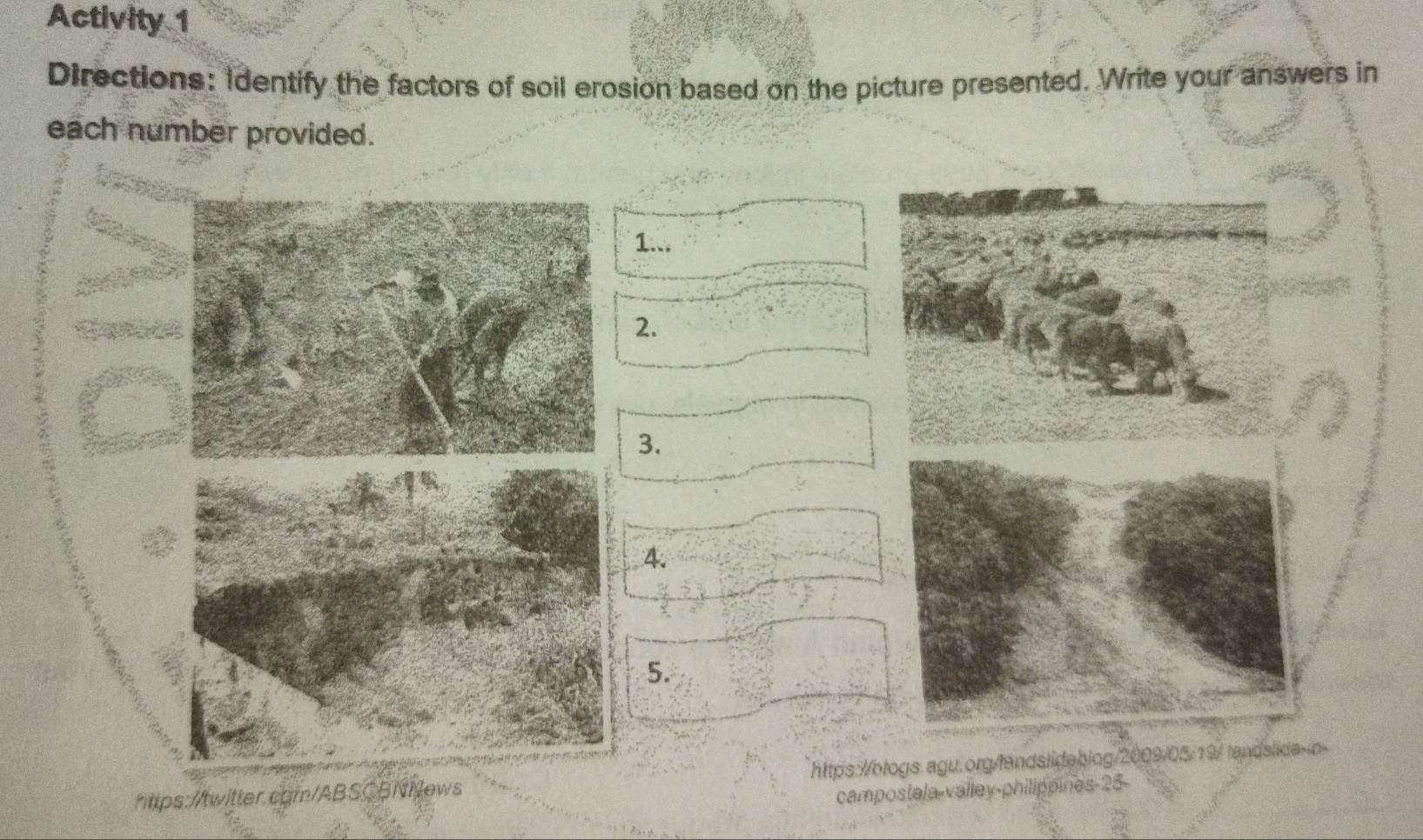 Activity 1 
Directions: Identify the factors of soil erosion based on the picture presented. Write your answers in 
each number provided. 
1... 
2. 
3. 
A. 
5. 
htps://twitter.com/ABSCBNNews https://blogs.agu.org/landslideblog/2009/05/19/ landslid 
campostela-valley-philippines-25-