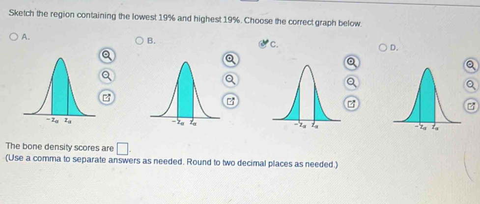 Sketch the region containing the lowest 19% and highest 19%. Choose the correct graph below.
A.
B.
c.
D.
The bone density scores are □ .
(Use a comma to separate answers as needed. Round to two decimal places as needed.)