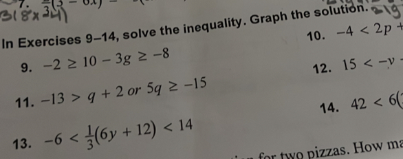 7 . frac 3(3-6x)-
In Exercises 9-14 , solve the inequality. Graph the solution. 
10. -4<2p+
9. -2≥ 10-3g≥ -8
12. 15
11. -13>q+2 or 5q≥ -15
14. 42<6(
13. -6 <14</tex> for two pizzas. How ma