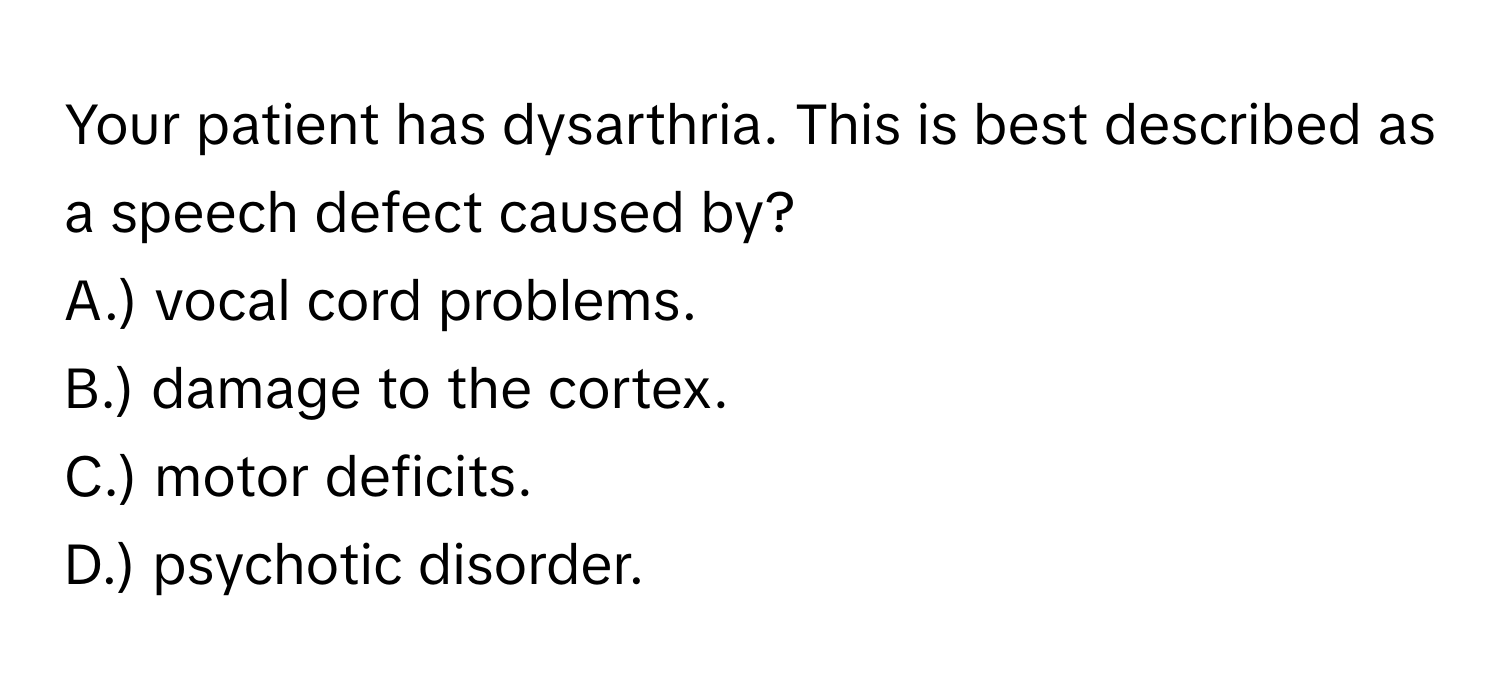 Your patient has dysarthria. This is best described as a speech defect caused by?

A.) vocal cord problems.
B.) damage to the cortex.
C.) motor deficits.
D.) psychotic disorder.