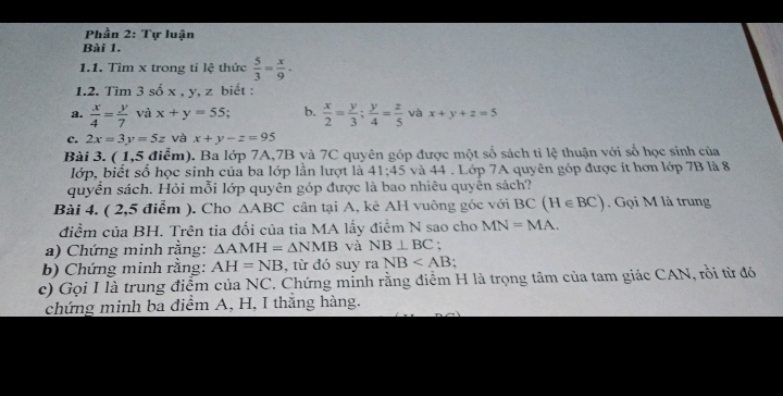 Phần 2: Tự luận 
Bài 1. 
1.1. Tìm x trong tỉ lệ thức  5/3 = x/9 . 
1.2. Tìm 3 số x , y, z biết : 
a.  x/4 = y/7  và x+y=55 b.  x/2 = y/3 ;  y/4 = z/5  và x+y+z=5
c. 2x=3y=5z và x+y-z=95
Bài 3. ( 1,5 điểm). Ba lớp 7A, 7B và 7C quyên góp được một số sách tỉ l 44 : thun với số học sinh của 
lớp, biết số học sinh của ba lớp lằn lượt là 41:45 và 44. Lớp 7A quyên góp được ít hơn lớp 7B là 8
quyển sách. Hỏi mỗi lớp quyên góp được là bao nhiêu quyên sách? 
Bài 4. ( 2,5 điểm ). Cho △ ABC cân tại A, kẻ AH vuông góc với BC (H∈ BC) Gọi M là trung 
điểm của BH. Trên tia đối của tia MA lấy điểm N sao cho MN=MA. 
a) Chứng minh rằng: △ AMH=△ NMB và NB⊥ BC : 
b) Chứng minh rằng: AH=NB , từ đó suy ra NB
c) Gọi I là trung điểm của NC. Chứng minh rằng điểm H là trọng tâm của tam giác CAN, rồi từ đó 
chứng minh ba điểm A, H, I thắng hàng.