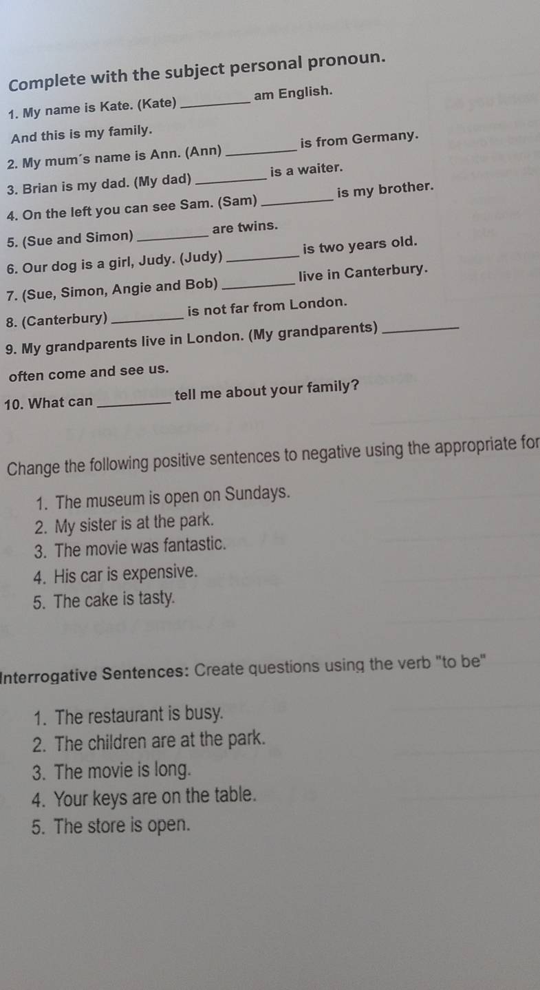 Complete with the subject personal pronoun. 
1. My name is Kate. (Kate)_ am English. 
And this is my family. 
2. My mum´s name is Ann. (Ann) _is from Germany. 
3. Brian is my dad. (My dad) _is a waiter. 
4. On the left you can see Sam. (Sam) _is my brother. 
5. (Sue and Simon) _are twins. 
6. Our dog is a girl, Judy. (Judy) _is two years old. 
7. (Sue, Simon, Angie and Bob) _live in Canterbury. 
8. (Canterbury) _is not far from London. 
9. My grandparents live in London. (My grandparents)_ 
often come and see us. 
10. What can _tell me about your family? 
Change the following positive sentences to negative using the appropriate for 
1. The museum is open on Sundays. 
2. My sister is at the park. 
3. The movie was fantastic. 
4. His car is expensive. 
5. The cake is tasty. 
Interrogative Sentences: Create questions using the verb "to be" 
1. The restaurant is busy. 
2. The children are at the park. 
3. The movie is long. 
4. Your keys are on the table. 
5. The store is open.