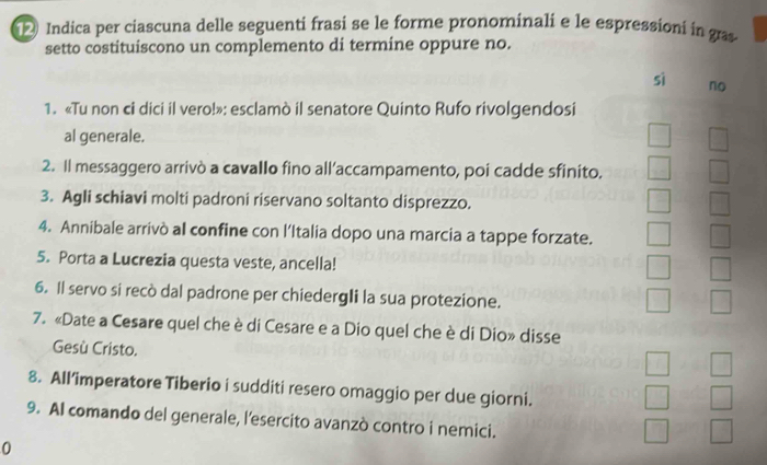 Indica per ciascuna delle seguenti frasi se le forme pronominali e le espressioni in gras
setto costituiscono un complemento di termine oppure no.
sì no
1. «Tu non ci dici il vero!»: esclamò il senatore Quinto Rufo rivolgendosi
al generale.
2. Il messaggero arrivò a cavallo fino all’accampamento, poi cadde sfinito.
3. Agli schiavi molti padroni riservano soltanto disprezzo.
4. Annibale arrivò al confine con l’Italia dopo una marcia a tappe forzate.
5. Porta a Lucrezia questa veste, ancella!
6. Il servo si recò dal padrone per chiedergli la sua protezione.
7. «Date a Cesare quel che è di Cesare e a Dio quel che è di Dio» disse
Gesù Cristo.
8. All’imperatore Tiberio i sudditi resero omaggio per due giorni.
9. Al comando del generale, l’esercito avanzò contro i nemici.
0