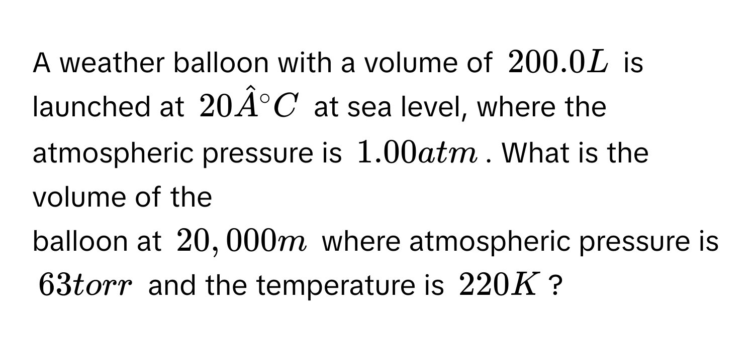 A weather balloon with a volume of 200.0 L is launched at 20hat A°C at sea level, where the atmospheric pressure is 1.00 atm. What is the volume of the 
balloon at 20,000 m where atmospheric pressure is 63 torr and the temperature is 220 K?