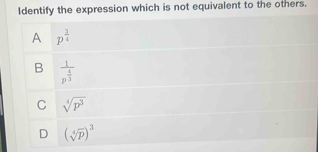 Identify the expression which is not equivalent to the others.
A p^(frac 3)4
B frac 1p^(frac 4)3
C sqrt[4](p^3)
D (sqrt[4](p))^3