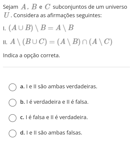 Sejam A , B e C subconjuntos de um universo
U . Considera as afirmações seguintes:
1. (A∪ B)|B=A|B
II. A|(B∪ C)=(A|B)∩ (A|C)
Indica a opção correta.
a. I e II são ambas verdadeiras.
b. I é verdadeira e II é falsa.
c. I é falsa e II é verdadeira.
d. I e II são ambas falsas.