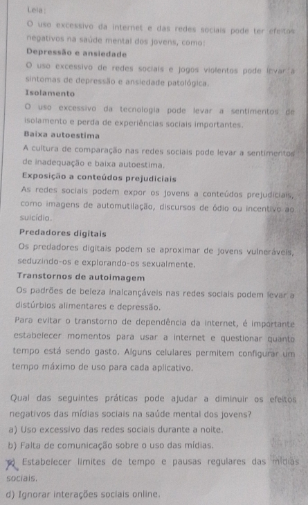 Leia :
O uso excessivo da internet e das redes socials pode ter efeitos
negativos na saúde mental dos jovens, como:
Depressão e ansiedade
O uso excessivo de redes sociais e jogos violentos pode ícvar a
sintomas de depressão e ansiedade patológica.
Isolamento
O uso excessivo da tecnologia pode levar a sentimentos de
isolamento e perda de experiências sociais importantes.
Baixa autoestima
A cultura de comparação nas redes sociais pode levar a sentimentos
de inadequação e baixa autoestima.
Exposição a conteúdos prejudiciais
As redes sociais podem expor os jovens a conteúdos prejudiciais,
como imagens de automutilação, discursos de ódio ou incentivo ao
suicídio.
Predadores digitais
Os predadores digitais podem se aproximar de jovens vulneráveis,
seduzindo-os e explorando-os sexualmente.
Transtornos de autoimagem
Os padrões de beleza inalcançáveis nas redes sociais podem levar a
distúrbios alimentares e depressão.
Para evitar o transtorno de dependência da internet, é importante
estabelecer momentos para usar a internet e questionar quanto
tempo está sendo gasto. Alguns celulares permitem configurar um
tempo máximo de uso para cada aplicativo.
Qual das seguintes práticas pode ajudar a diminuir os efeitos
negativos das mídias sociais na saúde mental dos jovens?
a) Uso excessivo das redes sociais durante a noite.
b) Falta de comunicação sobre o uso das mídias.
Estabelecer límites de tempo e pausas regulares das mídias
sociais.
d) Ignorar interações sociais online.