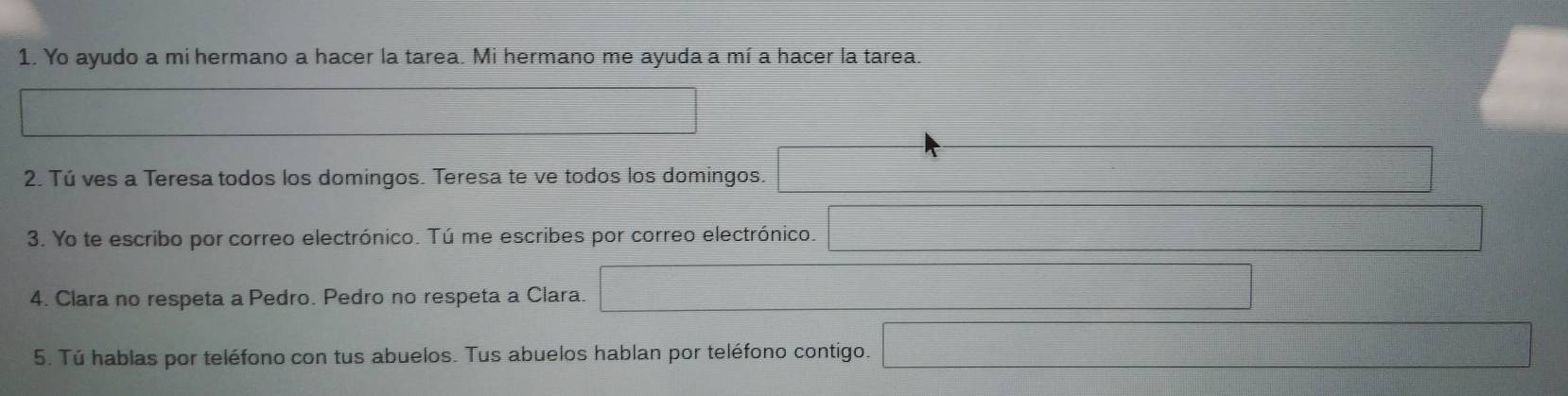 Yo ayudo a mi hermano a hacer la tarea. Mi hermano me ayuda a mí a hacer la tarea. 
2. Tú ves a Teresa todos los domingos. Teresa te ve todos los domingos. 
3. Yo te escribo por correo electrónico. Tú me escribes por correo electrónico. 
4. Clara no respeta a Pedro. Pedro no respeta a Clara. 
5. Tú hablas por teléfono con tus abuelos. Tus abuelos hablan por teléfono contigo.