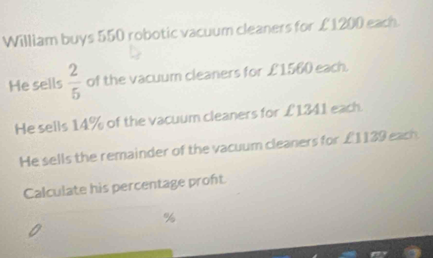 William buys 550 robotic vacuum cleaners for £1200 each. 
He sells  2/5  of the vacuum cleaners for £1560 each. 
He sells 14% of the vacuum cleaners for £1341 each. 
He sells the remainder of the vacuum cleaners for £1139 each 
Calculate his percentage proft
%