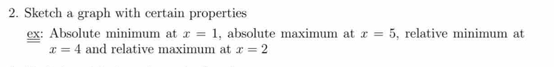 Sketch a graph with certain properties 
ex: Absolute minimum at x=1 , absolute maximum at x=5 , relative minimum at
x=4 and relative maximum at x=2