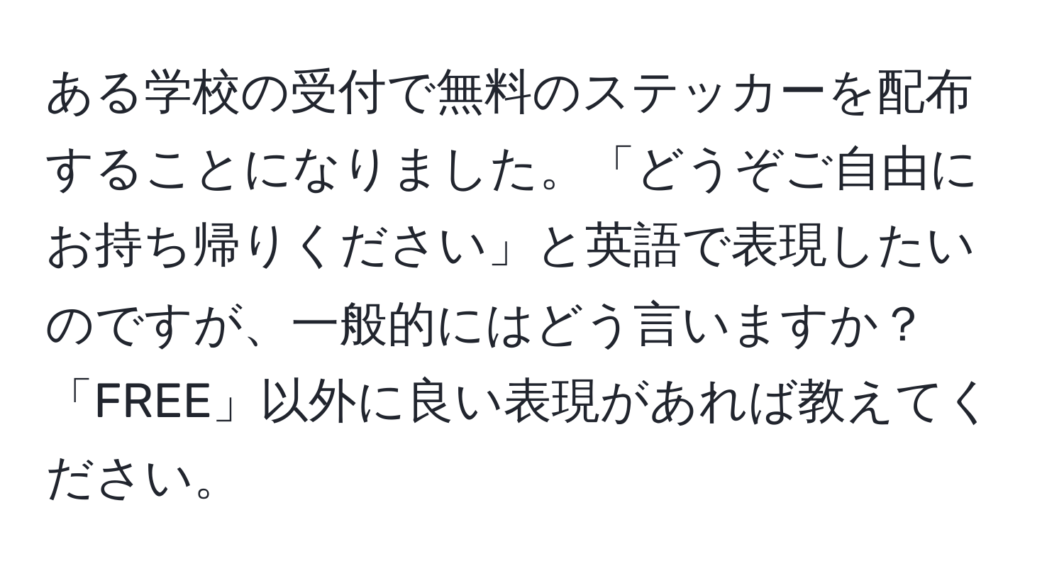 ある学校の受付で無料のステッカーを配布することになりました。「どうぞご自由にお持ち帰りください」と英語で表現したいのですが、一般的にはどう言いますか？「FREE」以外に良い表現があれば教えてください。