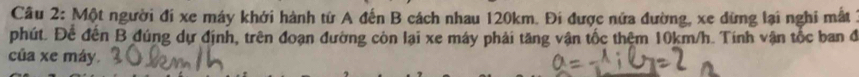 Một người đi xe máy khởi hành từ A đến B cách nhau 120km. Đi được nửa đường, xe dừng lại nghi mất 1 
phút. Để đến B đúng dự định, trên đoạn đường còn lại xe máy phải tăng vận tốc thêm 10km/h. Tính vận tốc ban đ 
của xe máy.