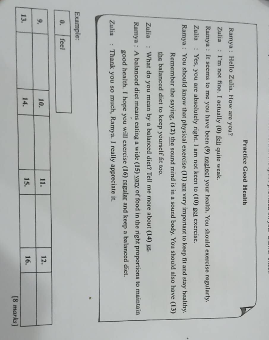 Practice Good Health 
Ramya : Hello Zulia. How are you? 
Zulia : I'm not fine. I actually (0) felt quite weak. 
Ramya : It seems to me you have been (9) neglect your health. You should exercise regularly. 
Zulia : Yes, you are absolutely right. I am not keen to (10) got exercise. 
Ramya : You should know that physical exercise (11) are very important to keep fit and stay healthy. 
Remember the saying, (12) the sound mind is in a sound body. You should also have (13) 
the balanced diet to keep yourself fit too. 
Zulia : What do you mean by a balanced diet? Tell me more about (14) us. 
Ramya : A balanced diet means eating a wide (15) vary of food in the right proportions to maintain 
good health. I hope you will exercise (16) regular and keep a balanced diet. 
Zulia : Thank you so much, Ramya. I really appreciate it. 
Example: 
0. feel