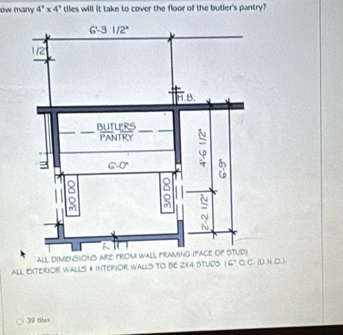 ow many 4°* 4° tiles will it take to cover the floor of the butler's pantry?
ALL DIMENSIONS AR
ALL EXTERIOR WALLS # INTERIOR WALLS TO BE 2X4 STUDS 16'' O.C.(0.N.O.).
39 tiles