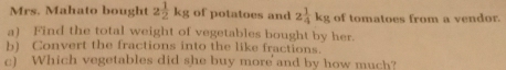 Mrs. Mahato bought 2 1/2 kg of potatoes and 2 1/4 kg of tomatoes from a vendor. 
a) Find the total weight of vegetables bought by her. 
b) Convert the fractions into the like fractions. 
c) Which vegetables did she buy more and by how much?