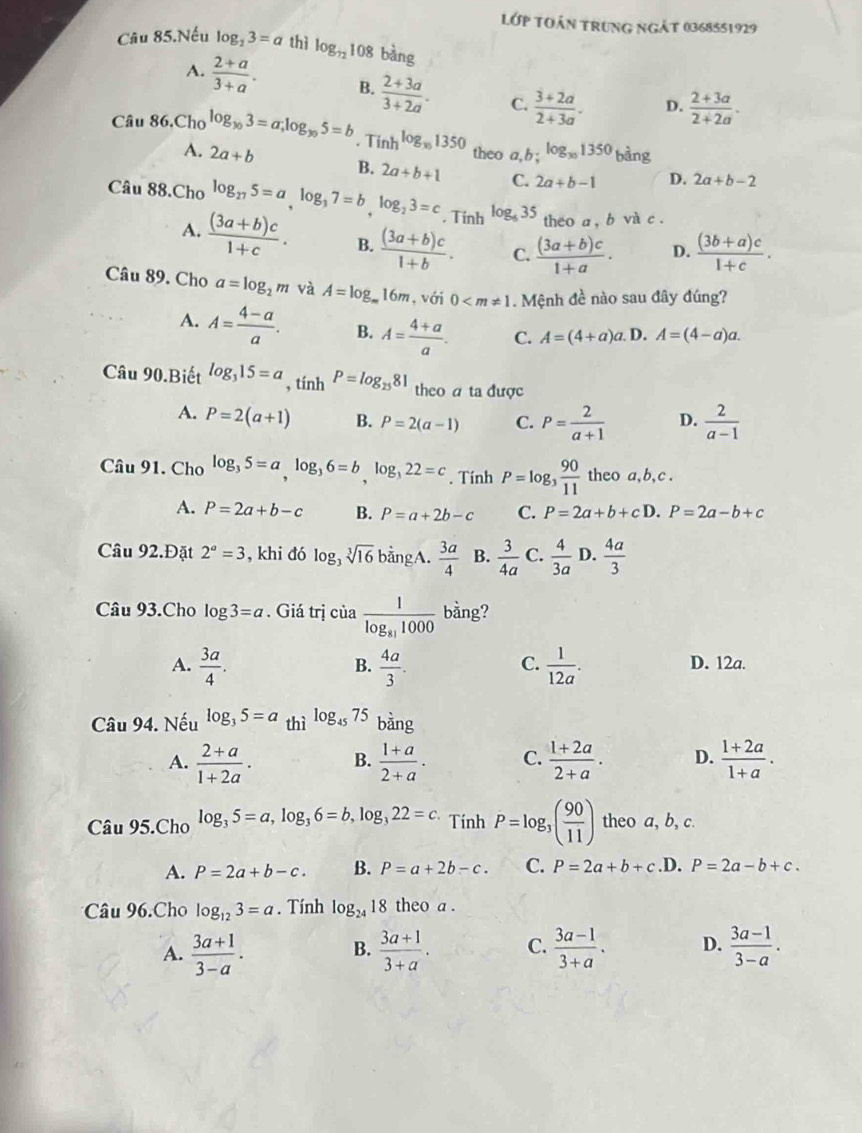 Lớp tUán trung ngát 0368551929
Câu 85.Nếu log _23=a thì log _72108 bàng
A.  (2+a)/3+a . B.  (2+3a)/3+2a . C.  (3+2a)/2+3a . D.  (2+3a)/2+2a .
Câu 86,Cho log _y_03=a;log _y_05=b. Tinh log _y51350 theo a, b :log _301350bing
A. 2a+b B. 2a+b+1 C. 2a+b-1 D. 2a+b-2
Câu 88.Cho log _275=a,log _37=b,log _23=c. Tinh log _435 theo a , b và c .
A.  ((3a+b)c)/1+c . B.  ((3a+b)c)/1+b . C.  ((3a+b)c)/1+a · D.  ((3b+a)c)/1+c .
Câu 89. Cho a=log _2m và A=log _m16m , với 0 . Mệnh đề nào sau đây đúng?
A. A= (4-a)/a . B. A= (4+a)/a . C. A=(4+a)a. D. A=(4-a)a.
Câu 90.Biết log _315=a , tính P=log _2581 theo a ta được
A. P=2(a+1) B. P=2(a-1) C. P= 2/a+1  D.  2/a-1 
Câu 91. Cho log _35=a,log _36=b,log _322=c. Tính P=log _3 90/11  theo a, b, c .
A. P=2a+b-c B. P=a+2b-c C. P=2a+b+cD.P=2a-b+c
Câu 92.Đặt 2^a=3 , khi đó log _3sqrt[3](16)b ằngA.  3a/4  B.  3/4a  C.  4/3a  D.  4a/3 
Câu 93.Cho log 3=a. Giá trị của frac 1log _811000 bằng?
C.
A.  3a/4 .  4a/3 .  1/12a . D. 12a.
B.
Câu 94. Nếu log _35=a thì log₄s 75 bàng
A.  (2+a)/1+2a . B.  (1+a)/2+a . C.  (1+2a)/2+a . D.  (1+2a)/1+a .
Câu 95.Cho log _35=a,log _36=b,log _322=c.Tinh P=log _3( 90/11 ) theo a, b, c.
A. P=2a+b-c. B. P=a+2b-c. C. P=2a+b+c.D. P=2a-b+c.
Câu 96.Cho log _123=a. Tính log _2418 theo a .
A.  (3a+1)/3-a .  (3a+1)/3+a . C.  (3a-1)/3+a . D.  (3a-1)/3-a .
B.