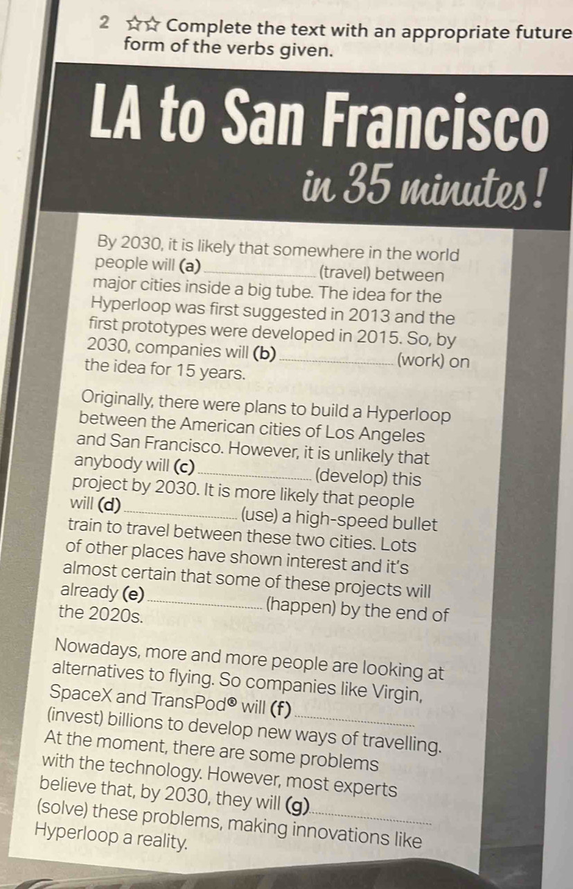 2 ☆☆ Complete the text with an appropriate future 
form of the verbs given. 
LA to San Francisco 
in 35 minutes! 
By 2030, it is likely that somewhere in the world 
people will (a) _(travel) between 
major cities inside a big tube. The idea for the 
Hyperloop was first suggested in 2013 and the 
first prototypes were developed in 2015. So, by
2030, companies will (b)_ (work) on 
the idea for 15 years. 
Originally, there were plans to build a Hyperloop 
between the American cities of Los Angeles 
and San Francisco. However, it is unlikely that 
anybody will (c)_ (develop) this 
project by 2030. It is more likely that people 
will (d)_ (use) a high-speed bullet 
train to travel between these two cities. Lots 
of other places have shown interest and it’s 
almost certain that some of these projects will 
already (e)_ (happen) by the end of 
the 2020s. 
Nowadays, more and more people are looking at 
alternatives to flying. So companies like Virgin, 
SpaceX and TransPod® will (f) 
(invest) billions to develop new ways of travelling. 
At the moment, there are some problems 
with the technology. However, most experts 
believe that, by 2030, they will (g). 
(solve) these problems, making innovations like 
Hyperloop a reality.