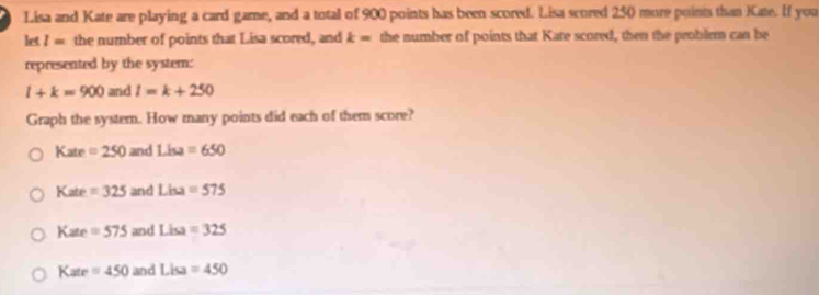 Lisa and Kate are playing a card game, and a total of 900 points has been scored. Lisa scored 250 more poinis than Kate. If you
let l= the number of points that Lisa scored, and k= the number of points that Kate scored, then the problem can be
represented by the system:
l+k=900 and l=k+250
Graph the systern. How many points did each of them score?
Kate =250 and Liu=650
Kate =325 and Lisa=575
Kate =575 and Lisa=325
Kate =450 and Lisa=450