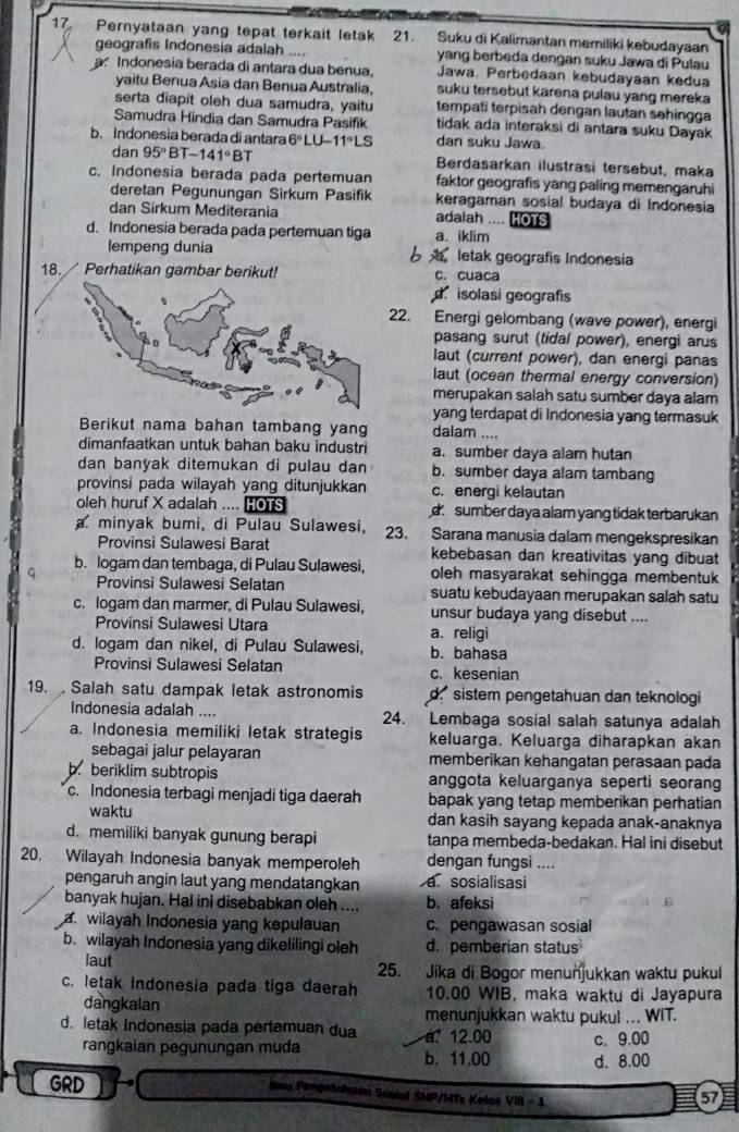 17, Pernyataan yang tepat terkait letak 21. Suku di Kalimantan memiliki kebudayaan
geografis Indonesia adalah yang berbeda dengan suku Jawa di Pulau
a Indonesia berada di antara dua benua, Jawa. Perbedaan kebudayaan kedua
yaitu Benua Asia dan Benua Australia, suku tersebut karena pulau yang mereka
serta diapit oleh dua samudra, yaitu tempati terpisah dengan lautan sehingga
Samudra Hindia dan Samudra Pasifik tidak ada interaksi di antara suku Dayak
b.Indonesia berada di antara 6°LU-11°LS dan suku Jawa.
dan 95° BT -141°BT Berdasarkan ilustrasi tersebut, maka
c. Indonesia berada pada pertemuan faktor geografis yang paling memengaruhi
deretan Pegunungan Sirkum Pasifik keragaman sosial budaya di Indonesia
dan Sirkum Mediterania adalah .... HOTS
d. Indonesia berada pada pertemuan tiga a. iklim
lempeng dunia 6  letak geografis Indonesia
18.  Perhatikan gambar berikut! c. cuaca
d. isolasi geografis
22. Energi gelombang (wave power), energi
pasang surut (tidal power), energi arus
laut (current power), dan energi panas
laut (ocean thermal energy conversion)
merupakan salah satu sumber daya alam
yang terdapat di Indonesia yang termasuk
Berikut nama bahan tambang yang dalam ....
dimanfaatkan untuk bahan baku industri a. sumber daya alam hutan
dan banyak ditemukan di pulau dan b. sumber daya alam tambang
provinsi pada wilayah yang ditunjukkan c. energi kelautan
oleh huruf X adalah .... HOTS d sumber daya alam yang tidak terbarukan
a. minyak bumi, di Pulau Sulawesi, 23. Sarana manusia dalam mengekspresikan
Provinsi Sulawesi Barat kebebasan dan kreativitas yang dibuat
b. logam dan tembaga, di Pulau Sulawesi, oleh masyarakat sehingga membentuk
Provinsi Sulawesi Selatan suatu kebudayaan merupakan salah satu
c. logam dan marmer, di Pulau Sulawesi, unsur budaya yang disebut ....
Provinsi Sulawesi Utara a. religi
d. logam dan nikel, di Pulau Sulawesi, b. bahasa
Provinsi Sulawesi Selatan c. kesenian
19.  Salah satu dampak letak astronomis d. sistem pengetahuan dan teknologi
Indonesia adalah .... 24. Lembaga sosial salah satunya adalah
a. Indonesia memiliki letak strategis keluarga. Keluarga diharapkan akan
sebagai jalur pelayaran memberikan kehangatan perasaan pada
b. beriklim subtropis anggota keluarganya seperti seorang
c. Indonesia terbagi menjadi tiga daerah bapak yang tetap memberikan perhatian
waktu dan kasih sayang kepada anak-anaknya
d. memiliki banyak gunung berapi tanpa membeda-bedakan. Hal ini disebut
20. Wilayah Indonesia banyak memperoleh dengan fungsi ....
pengaruh angin laut yang mendatangkan a. sosialisasi
banyak hujan. Hal ini disebabkan oleh .... b. afeksi
awilayah Indonesia yang kepulauan c. pengawasan sosial
b. wilayah Indonesia yang dikelilingi oleh d. pemberian status
laut 25. Jika di Bogor menuňjukkan waktu pukul
c. letak Indonesia pada tiga daerah 10.00 WIB, maka waktu di Jayapura
dangkalan
menunjukkan waktu pukul ... WIT.
d. letak Indonesia pada pertemuan dua a. 12.00 c. 9.00
rangkaian pegunungan muda b. 11.00 d. 8.00
GRD  Imu Pengetahuon Scaiul SMP/MTz Kelas VIII - 1
57