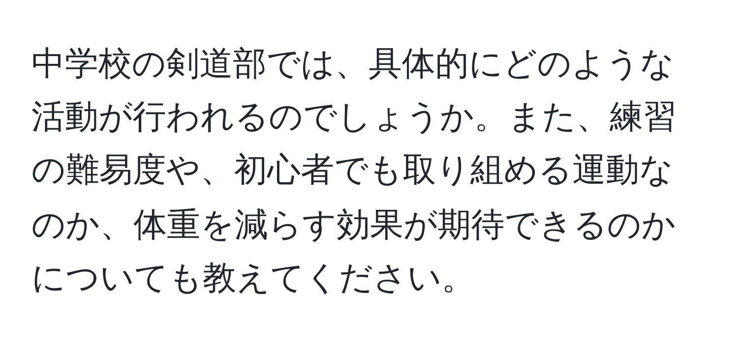 中学校の剣道部では、具体的にどのような活動が行われるのでしょうか。また、練習の難易度や、初心者でも取り組める運動なのか、体重を減らす効果が期待できるのかについても教えてください。