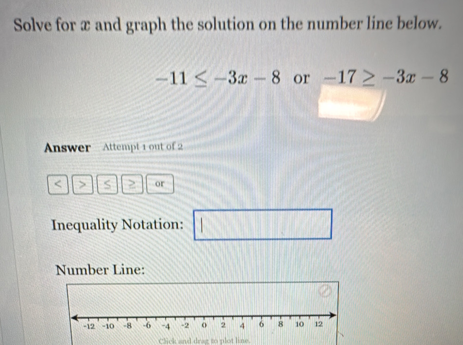 Solve for x and graph the solution on the number line below.
-11≤ -3x-8 or -17≥ -3x-8
Answer · Attempt 1 out of 2 
7 
or 
Inequality Notation: □ 
Number Line: 
Click and drag to plot line.