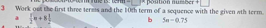 m=□ * position number +□
3 Work out the first three terms and the 10th term of a sequence with the given nth term. 
a  1/2 n+8 1/2 
b 5n-0.75