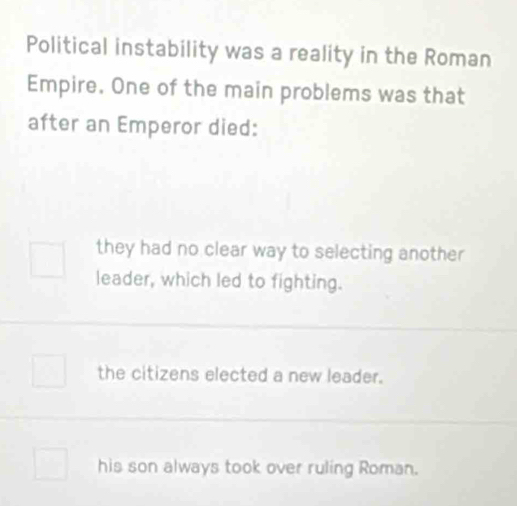 Political instability was a reality in the Roman
Empire. One of the main problems was that
after an Emperor died:
they had no clear way to selecting another
leader, which led to fighting.
the citizens elected a new leader.
his son always took over ruling Roman.