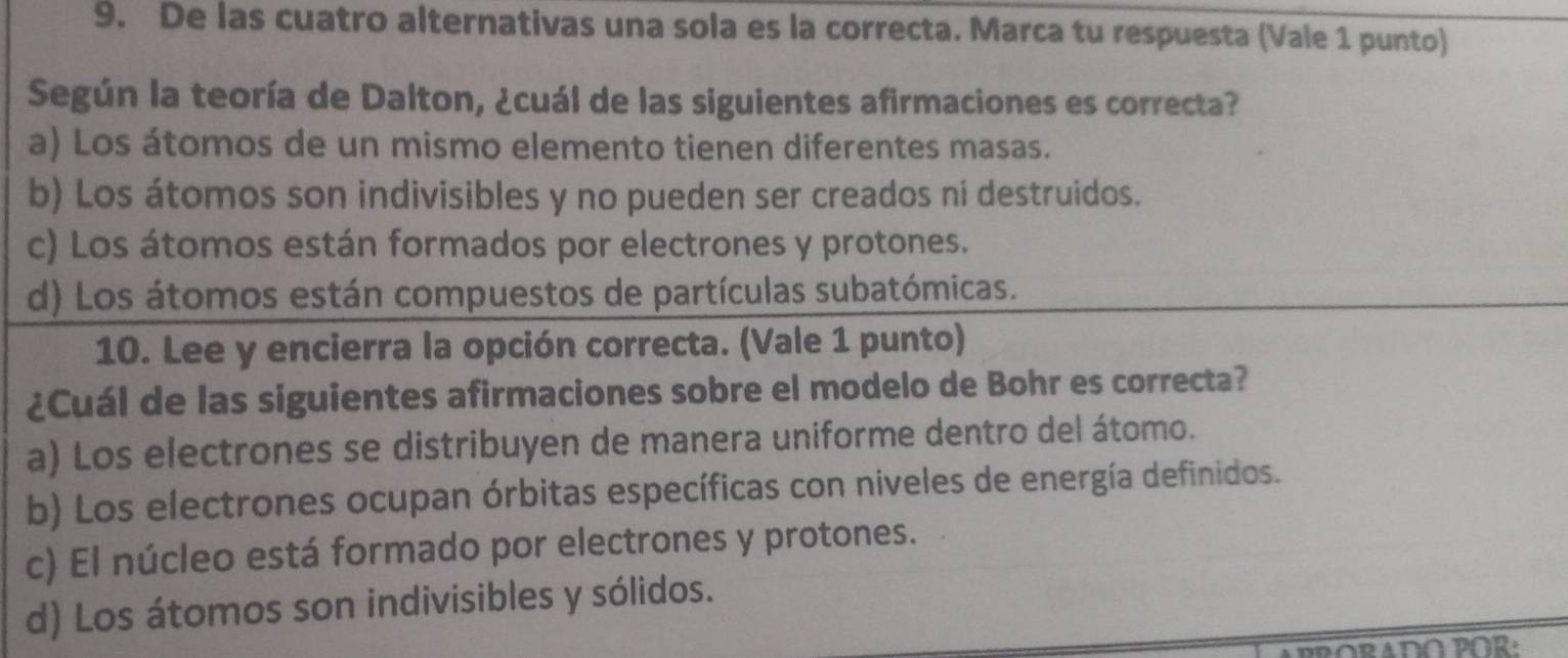 De las cuatro alternativas una sola es la correcta. Marca tu respuesta (Vale 1 punto)
Según la teoría de Dalton, ¿cuál de las siguientes afirmaciones es correcta?
a) Los átomos de un mismo elemento tienen diferentes masas.
b) Los átomos son indivisibles y no pueden ser creados ni destruidos.
c) Los átomos están formados por electrones y protones.
d) Los átomos están compuestos de partículas subatómicas.
10. Lee y encierra la opción correcta. (Vale 1 punto)
¿Cuál de las siguientes afirmaciones sobre el modelo de Bohr es correcta?
a) Los electrones se distribuyen de manera uniforme dentro del átomo.
b) Los electrones ocupan órbitas específicas con niveles de energía definidos.
c) El núcleo está formado por electrones y protones.
d) Los átomos son indivisibles y sólidos.
ARRORADO POR