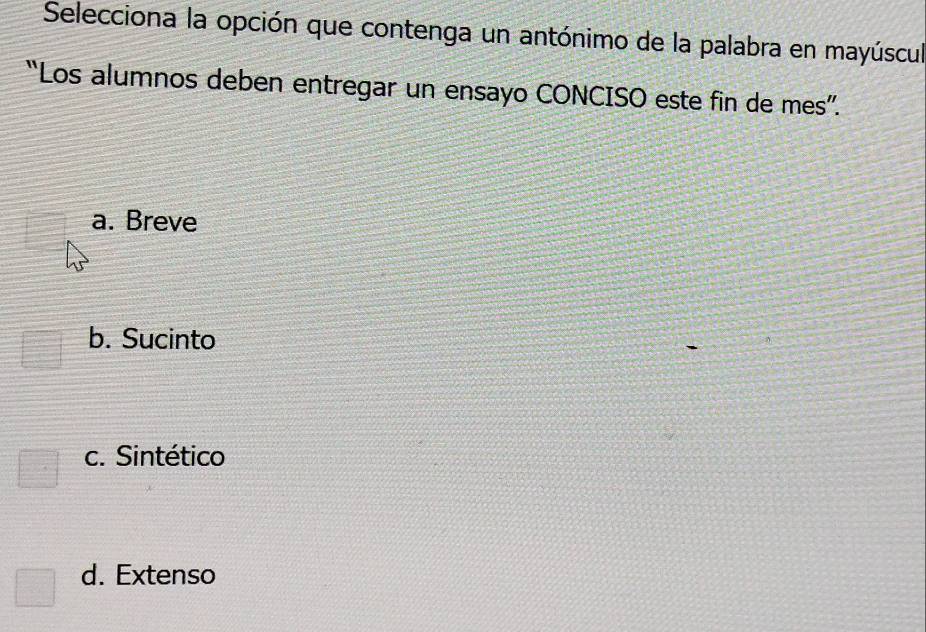 Selecciona la opción que contenga un antónimo de la palabra en mayúscul
“Los alumnos deben entregar un ensayo CONCISO este fin de mes”.
a. Breve
b. Sucinto
c. Sintético
d. Extenso