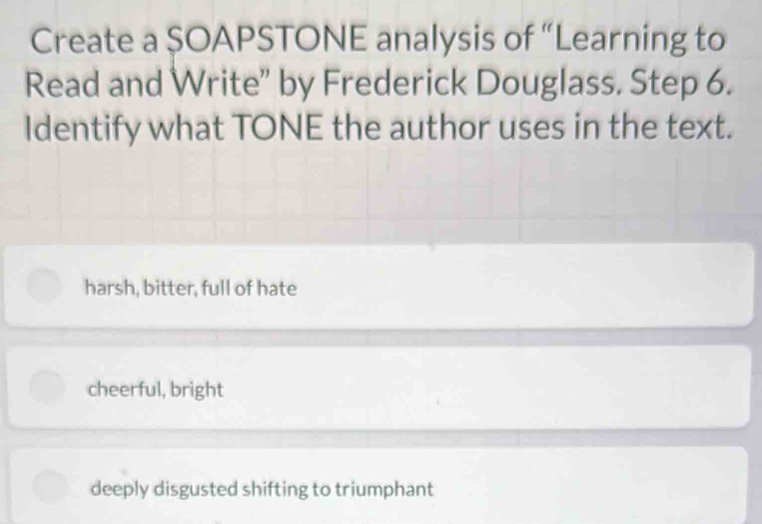 Create a $OAPSTONE analysis of “Learning to
Read and Write” by Frederick Douglass. Step 6.
Identify what TONE the author uses in the text.
harsh, bitter, full of hate
cheerful, bright
deeply disgusted shifting to triumphant