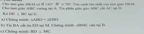 Cho tam giác HKM có H=45°overline M=70°. Tìm cạnh lớn nhất của tam giác HKM. 
Cho tam giác ABC vuông tại A. Tia phân giác góc ABC cất AC tại D. 
Kẻ DE⊥ BC tại E. 
a) Chứng minh: △ ABD=△ EBD. 
b) Tia BA cắt tia ED tại M. Chứng minh: △ BMC cân tại B. 
c) Chứng minh: BD⊥ MC