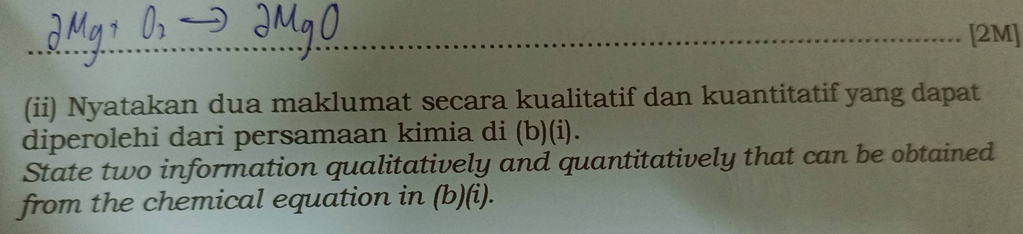 [2M] 
(ii) Nyatakan dua maklumat secara kualitatif dan kuantitatif yang dapat 
diperolehi dari persamaan kimia di (b)(i). 
State two information qualitatively and quantitatively that can be obtained 
from the chemical equation in (b)(i).