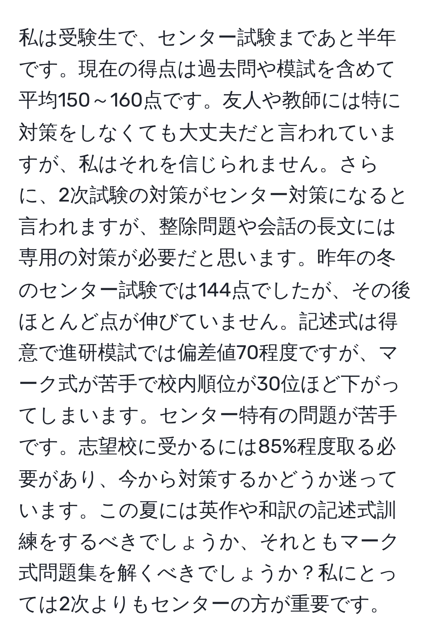 私は受験生で、センター試験まであと半年です。現在の得点は過去問や模試を含めて平均150～160点です。友人や教師には特に対策をしなくても大丈夫だと言われていますが、私はそれを信じられません。さらに、2次試験の対策がセンター対策になると言われますが、整除問題や会話の長文には専用の対策が必要だと思います。昨年の冬のセンター試験では144点でしたが、その後ほとんど点が伸びていません。記述式は得意で進研模試では偏差値70程度ですが、マーク式が苦手で校内順位が30位ほど下がってしまいます。センター特有の問題が苦手です。志望校に受かるには85%程度取る必要があり、今から対策するかどうか迷っています。この夏には英作や和訳の記述式訓練をするべきでしょうか、それともマーク式問題集を解くべきでしょうか？私にとっては2次よりもセンターの方が重要です。