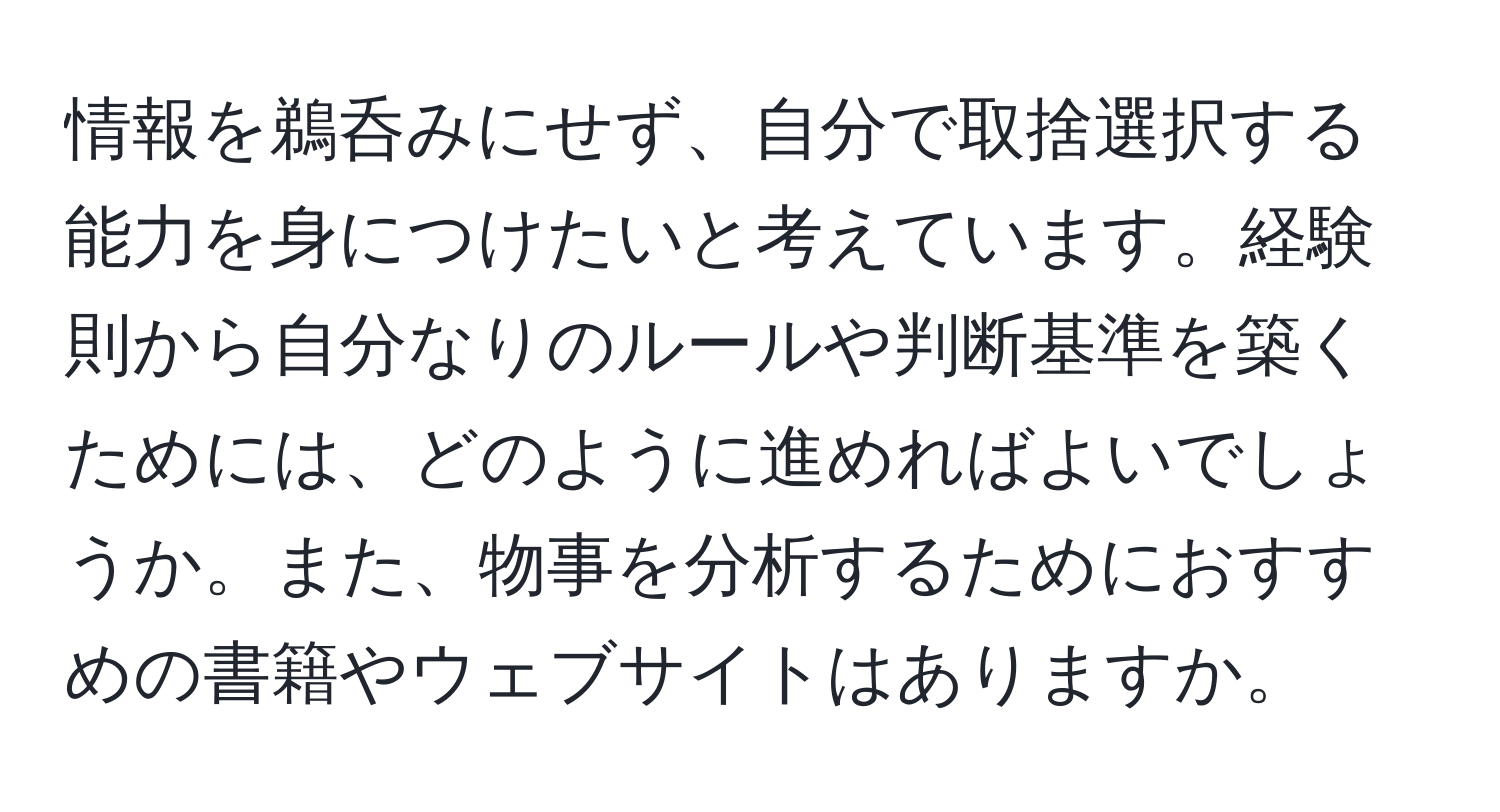 情報を鵜呑みにせず、自分で取捨選択する能力を身につけたいと考えています。経験則から自分なりのルールや判断基準を築くためには、どのように進めればよいでしょうか。また、物事を分析するためにおすすめの書籍やウェブサイトはありますか。