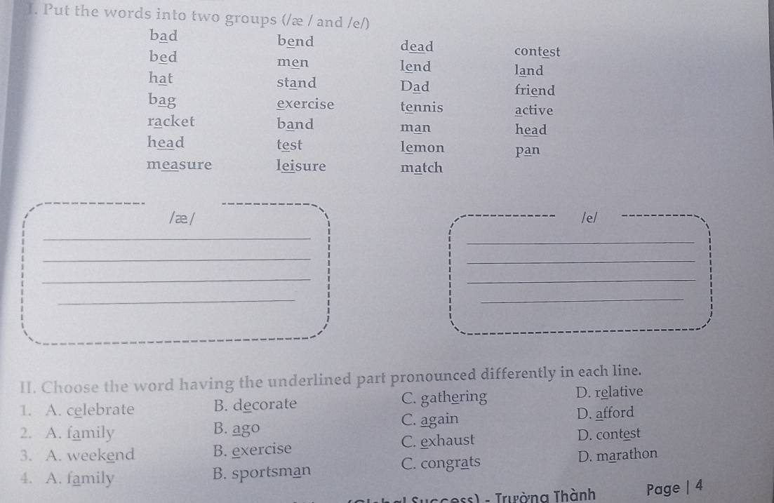 Put the words into two groups (/æ / and /e/)
bad bend
dead contest
bed men lend
land
hat stand Dad
friend
bag exercise tennis active
racket band man head
head test lemon pan
measure leisure match
/ æ./ /e/
_
_
_
_
_
_
_
_
_
_
II. Choose the word having the underlined part pronounced differently in each line.
1. A. celebrate B. decorate C. gathering D. relative
C. again
2. A. family B. ago D. afford
3. A. weekend B. exercise C. exhaust D. contest
4. A. family B. sportsman C. congrats D. marathon
* c ess) - Trường Thành Page | 4