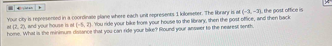 ◀ Listen 
Your city is represented in a coordinate plane where each unit represents 1 kilometer. The library is at (-3,-3) , the post office is 
at (2,2) , and your house is at (-5,2). You ride your bike from your house to the library, then the post office, and then back 
home. What is the minimum distance that you can ride your bike? Round your answer to the nearest tenth.