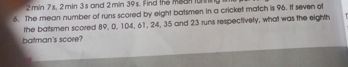 2 min 7s, 2 min 3s and 2 min 39s. Find the mean tunning I 
6. The mean number of runs scored by eight batsmen in a cricket match is 96. If seven of 
the batsmen scored 89, 0, 104, 61, 24, 35 and 23 runs respectively, what was the eighth 
batman's score?