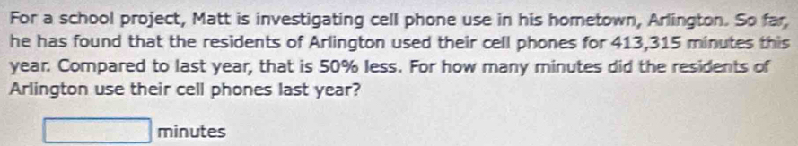 For a school project, Matt is investigating cell phone use in his hometown, Arlington. So far 
he has found that the residents of Arlington used their cell phones for 413,315 minutes this
year. Compared to last year, that is 50% less. For how many minutes did the residents of 
Arlington use their cell phones last year?
□ minutes