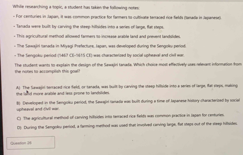 While researching a topic, a student has taken the following notes:
- For centuries in Japan, it was common practice for farmers to cultivate terraced rice fields (tanada in Japanese).
- Tanada were built by carving the steep hillsides into a series of large, flat steps.
- This agricultural method allowed farmers to increase arable land and prevent landslides.
- The Sawajiri tanada in Miyagi Prefecture, Japan, was developed during the Sengoku period.
- The Sengoku period (1467 CE-1615 CE) was characterized by social upheaval and civil war.
The student wants to explain the design of the Sawajiri tanada. Which choice most effectively uses relevant information from
the notes to accomplish this goal?
A) The Sawajiri terraced rice field, or tanada, was built by carving the steep hillside into a series of large, flat steps, making
the land more arable and less prone to landslides.
B) Developed in the Sengoku period, the Sawajiri tanada was built during a time of Japanese history characterized by social
upheaval and civil war.
C) The agricultural method of carving hillsides into terraced rice fields was common practice in Japan for centuries.
D) During the Sengoku period, a farming method was used that involved carving large, flat steps out of the steep hillsides.
Question 26