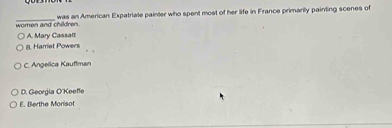 was an American Expatriate painter who spent most of her life in France primarily painting scenes of
_
women and children.
A. Mary Cassatt
B. Harriet Powers
C. Angelica Kauffman
D. Georgia O'Keeffe
E. Berthe Morisot