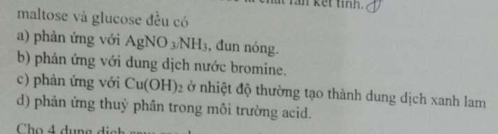 an ket tinh. 
maltose và glucose đều có 
a) phản ứng với AgNO_3/NH_3 , đun nóng. 
b) phản ứng với dung dịch nước bromine. 
c) phản ứng với Cu(OH)_2 ở nhiệt độ thường tạo thành dung dịch xanh lam 
d) phản ứng thuỷ phân trong môi trường acid. 
Cho 4 dụng d i