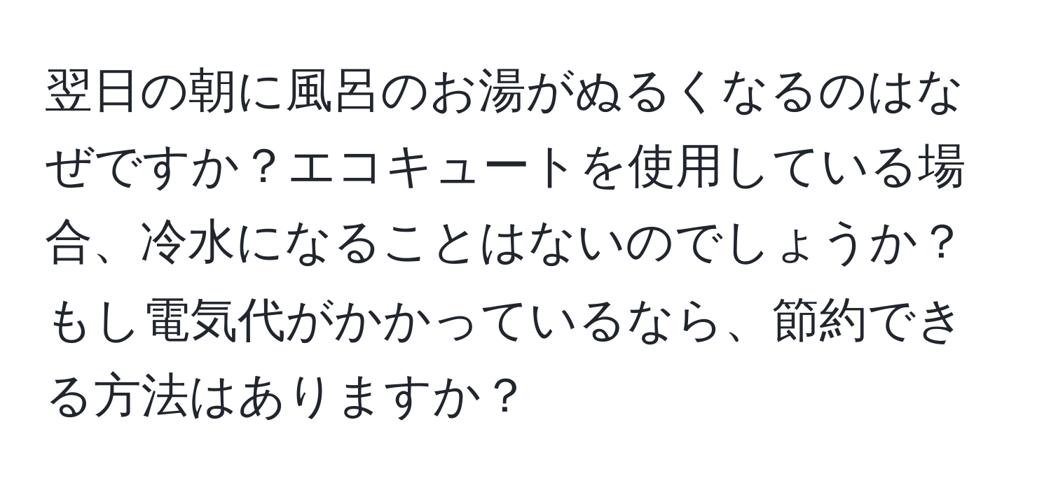 翌日の朝に風呂のお湯がぬるくなるのはなぜですか？エコキュートを使用している場合、冷水になることはないのでしょうか？もし電気代がかかっているなら、節約できる方法はありますか？