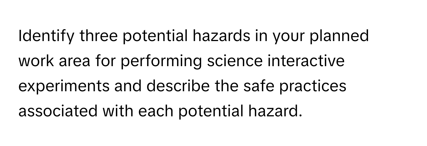 Identify three potential hazards in your planned work area for performing science interactive experiments and describe the safe practices associated with each potential hazard.