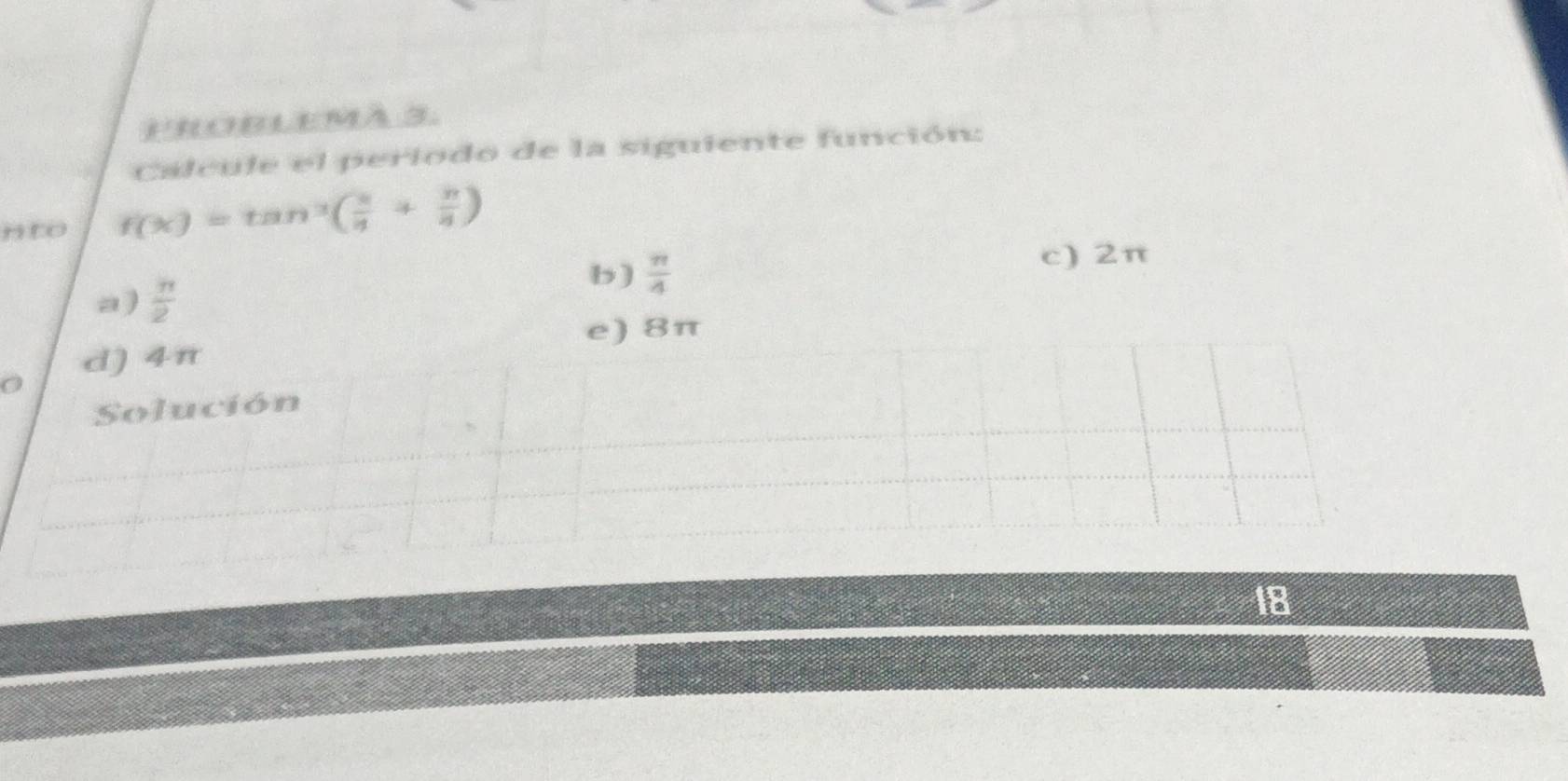 PROBLEMA 3.
Calcule el periodo de la siguiente función:
nto f(x)=tan^3( π /4 + π /8 )
b)  π /4  c) 2π
a)  π /2 
e) 8π
0 d) 4π
Solución
18