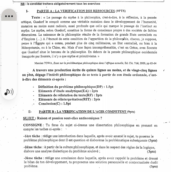 NB : le candidat traitera obligatoirement tous les exercices
I  PARTIE A : LA VERIFIÇATION DES RESSOURCES (9PTS)
Texte : « Le passage du mythe à la philosophie, c'est-à-dire, à la réflexion, à la pensée
critique, Gusdorf le conçoit comme une véritable mutation dans le développement de l'humanité,
mutation au moins aussi radicale, aussi profonde que celle qui marque le passage de l'instinct au
mythe. Le mythe, selon Gusdorf, constitué la forme de conscience propre à des sociétés de faibles
dimensions. La naissance de la philosophie résulte de la formation de grands Etats centralisés ou
d'Empires (...) A l'énoncé de cette condition de l'apparition de la philosophie, chacun, je suppose,
pense à l'Égypte qui a connu, pendant plus de cinq millénaires, un État centralisé, ou bien à la
Mésopotamie, ou à la Chine, etc. Mais d'une façon incompréhensible, c'est en Grèce, avec Socrate
que Gusdorf situe le berceau de la philosophie. En dehors de la pensée philosophique occidentale
inaugurée par Socrate, il n’y a que mythe et primitivisme. »
Marcien TOWA, Essat sur la problématique philosophique dans l'Afrique actuelle, Ed. Clé, Ydé, 2000, pp 63-64
A travers une production écrite de quinze lignes au moins, et de vingt-cinq lignes
au plus, dégage l'intérêt philosophique de ce texte à partir de son étude ordonnée, c'est-
à-dire des éléments ci-après :
Définition du problème philosophique(DP) : 1.5pt
Eléments d'étude analytique(EA) : 2pts
Eléments de réfutation du texte(RF) : 2pts
Eléments de réinterprétation(RIT) : 2pts
Conclusion(C) : 1.5pt
α - PARTIE B : LA VERIFICATION DE L’AGIR COMPETENT (9pts)
SUJET : Raison et passion sont-elles antinomiques ?
CONSIGNE: Tu feras du sujet ci-dessus une dissertation philosophique en prenant en
compte les taches ci-après :  .
1ère tâche : rédige une introduction dans laquelle, après avoir amené le sujet, tu poseras le
problème philosophique dont il est question et élaboreras la problématique subséquente (3pts)
t-2ème tâche : à partir de la culture philosophique, et dans le respect des règles de la logique,
élabore une analyse dialectique du problème soulevé ; (3pts)
-3ème tâche : rédige une conclusion dans laquelle, après avoir rappelé le problème et dressé
le bilan de ton développement, tu proposeras une solution personnelle et conțextualisée dudit
problème. (3pts)