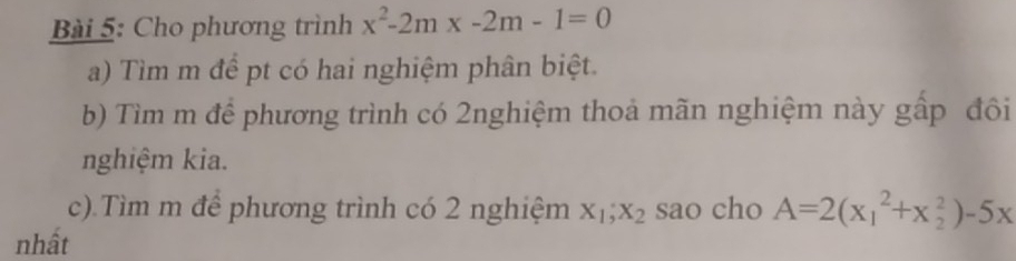 Cho phương trình x^2-2mx-2m-1=0
a) Tìm m đề pt có hai nghiệm phân biệt.
b) Tìm m để phương trình có 2nghiệm thoả mãn nghiệm này gấp đôi
nghiệm kia.
c).Tìm m để phương trình có 2 nghiệm X_1, X_2 sao cho A=2(x_1^2+x_2^2)-5x
nhất